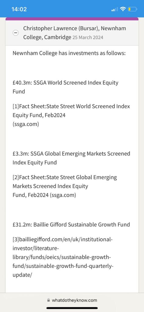 A response from the bursar of Newnham College to a freedom of information request. Newnham College has investments as follows: £40.3m: SSGA World Screened Index Equity Fund [1]Fact Sheet:State Street World Screened Index Equity Fund, Feb2024 (ssga.com) £3.3m: SSGA Global Emerging Markets Screened Index Equity Fund [2]Fact Sheet:State Street Global Emerging Markets Screened Index Equity Fund, Feb2024 (ssga.com) £31.2m: Baillie Gifford Sustainable Growth Fund [3]bailliegifford.com/en/uk/institutional- investor/literature- library/funds/oeics/sustainable-growth- fund/sustainable-growth-fund-quarterly- update/