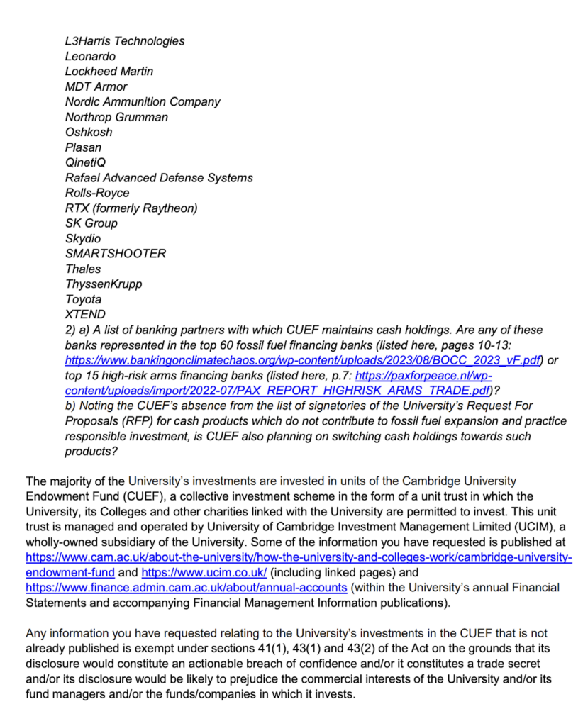 Page two of the response received from a representative of CUEF regarding a freedom of information request. This section of the response reads as follows. L3Harris Technologies; Leonardo; Lockheed Martin; MDT Armor; Nordic Ammunition Company; Northrop Grumman; Oshkosh; Plasan; QinetiQ; Rafael Advanced Defence Systems; Rolls-Royce; RTX (formerly Raytheon); SK Group; Skidoo; SMARTSHOOTER; Thales; ThyssenKrupp; Toyota; XTEND. 2) A lost of banking partners with which CUEF maintains cash holdings. Are any of these representing in the top 60 fossil fuel financing banks (listed here, pages 10-13: https://www.bankingonclimatechaos.org/wp-content/uploads/2023/08/BOCC_2023_vF.pdf) or top 15 high-risk arms financing banks (listed here, p. 7: https://paxforpeace.nl/wp-content/uploads/import/2022-07/PAX_REPORT_HIGHRISK_ARMS_TRADE.pdf)? b) Noting the CUEF's absence from the list of signatories of the University's Request For Proposals (RFP) for cash products which do not contribute to fossil fuel expansion and practice responsible investment, is CUEF also planning on switching cash holdings towards such products? The majority of the University's investments are invested in units of the Cambridge University Endowment Fund (CUEF), a collective investment scheme in the form of a unit trust in which the University, its Colleges and other charities linked with the University are permitted to invest. This unit trust is managed and operated by University of Cambridge Investment Management Limited (UCIM), a wholly-owned subsidiary of the University. Some of the information you have requested is published at https://www.cam.ac.uk/about-the-university/how-the-university-and-colleges-work/cambridge-university-endowment-fund and https://www.ucim.co.uk/ *including linked pages) and https://www.finance.admin.cam.ac.uk/about/annual-accounts (within the University's annual Financial Statements and accompanying Financial Management Information publications).Any information you have requested relating to the University's investments in the CUEF that is not already published is exempt under sections 41(1), 43(1) and 43(2) of teh Act on the grounds that its disclosure would constitute an actionable breach of confidence and/or it constitutes a trade secret and/or its disclosure would be likely to prejudice the commercial interests of the University and/or its fund managers and/or the funds/companies in which it invests.