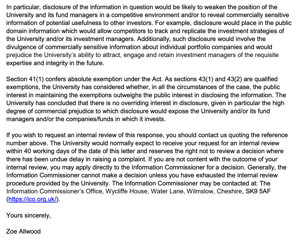 Page three of the response of a representative of CUEF regarding a freedom of information request. This section of the response reads as follows. In particular, disclosure of the information in question would be likely to weaken the position of the University and its fund managers in a competitive environment and/or to reveal commercially sensitive information of potential usefulness to other investors. For example, disclosure would place in the public domain information which would allow competitors to track and replicate the investment strategies of the University and/or its investment managers. Additionally, such disclosure would involve the divulgence of commercially sensitive information about individual portfolio companies and would prejudice the University's ability to attract, engage and retain investment managers of the requisite expertise and integrity in the future. Section 41(1) confers absolute exemption under the Act. As sections 43(1) and 43(2) are qualifies exemptions, the University has considered whether, in all teh circumstances of the case, the public interest in maintaining the exemptions outweighs the public interest in disclosing the information. The University has concluded that there is no overriding interest in disclosure, given in particular the high degree of commercial prejudice to which disclosure would expose the University and/or its fund managers and/or the companies/funds in which it invests. If you wish to request an internal review of this response, you should contact us quoting the reference number above. The University would normally expect to receive your request for an internal review within 40 working days of the date of this letter and reserves the right not to review a decision where there has been an undue delay in raising a complaint. If you are not content with the outcome of your internal review, you may apply directly to the Information Commissioner for a decision. Generally, the Information Commissioner cannot make a decision unless you have exhausted the internal review procedure provided by the University. The Information Commissioner may be contacted at: The Information Commissioner's Office, Wycliffe House, Water Lane, Wilmslow, Chesire, SK9 5AF (https://ico.org.uk/). Yours sincerely, Zoe Allwood
