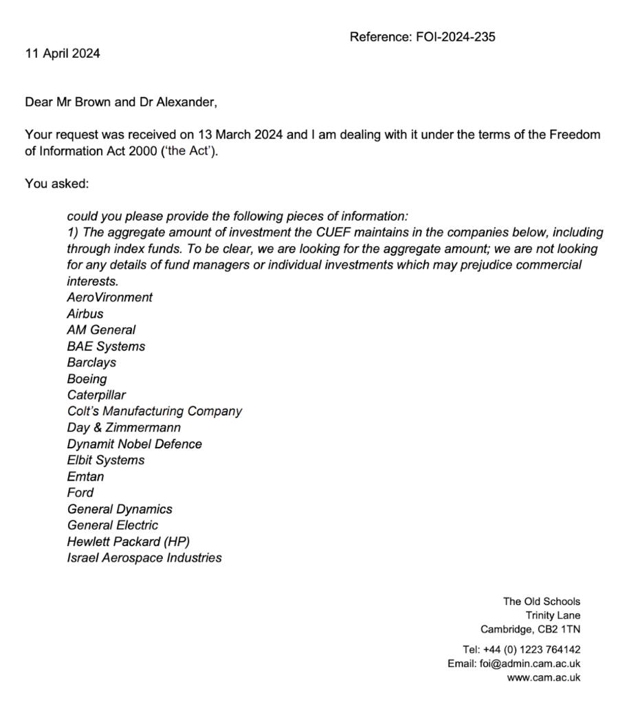 An email from a representative of the CUEF in reference to a freedom of information request. The response reads as follows. Dear Mr Brown and Dr Alexander, Your request was received on 13 March 2024 and I am dealing with it under the terms of the Freedom of Information Act 2000 ('the Act'). You asked: Could you please provide the following pieces of information: 1) The aggregate amount of investment the CUEF maintains in the companies below, including through index funds. To be clear, we are looking for the aggregate amount; we are not looking for any details of fund managers or individual investments which may prejudice commercial interests. AeroVironment; Airbus; AM General; BAE Systems; Barclays; Boeing; Caterpillar; Clot's Manufacturing Company; Day & Zimmerman; Dynamic Nobel Defence; Elbit Systems; Emtan; Ford; General Dynamics; General Electric; Hewlett Packard (HP); Israel Aerospace Industries.
